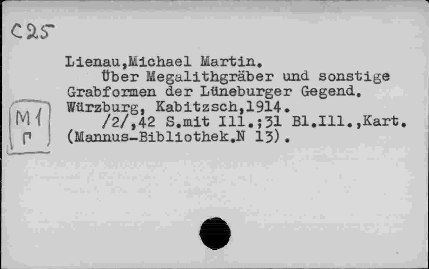 ﻿Lienau,Michael Martin.
Über Megalithgräber und sonstige Grabformen der Lüneburger Gegend. Würzburg, Kabitzsch,1914.
/2/,42 S.mit Ill.jJl Bl.Ill.,Kart (Mannus-Bibliothek.N 1?).